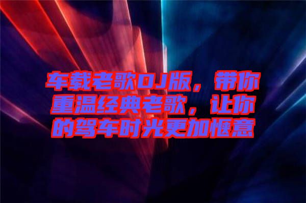 車載老歌DJ版,帶你重溫經典老歌,讓你的駕車時光更加愜意