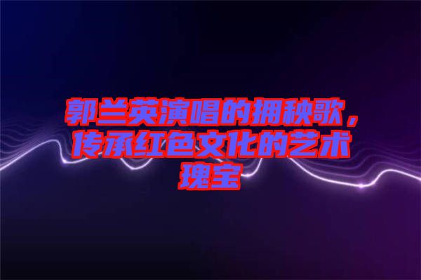 郭蘭英演唱的擁秧歌,傳承紅色文化的藝術瑰寶