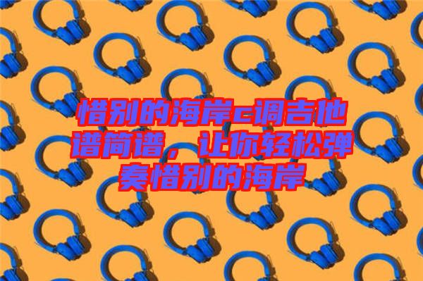 惜別的海岸c調吉他譜簡譜,讓你輕松彈奏惜別的海岸