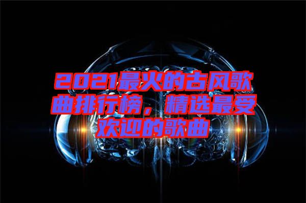 2021最火的古風(fēng)歌曲排行榜,精選最受歡迎的歌曲
