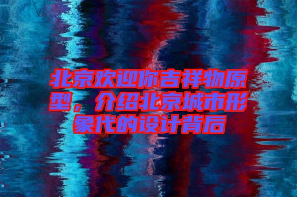 北京歡迎你吉祥物原型,介紹北京城市形象代的設(shè)計背后