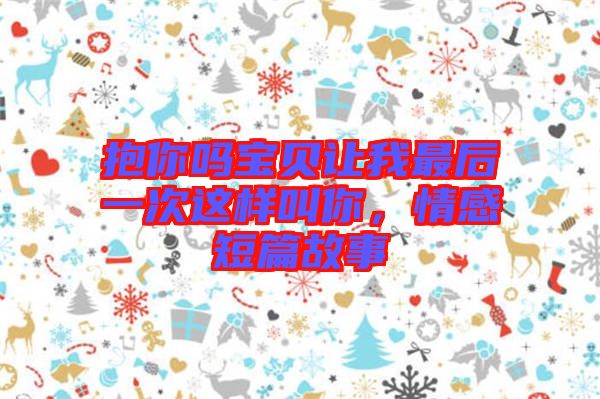 抱你嗎寶貝讓我最后一次這樣叫你,情感短篇故事
