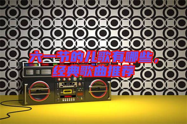 六一節的兒歌有哪些，經典歌曲推薦