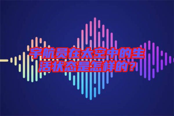 宇航員在太空中的生活狀態是怎樣的?