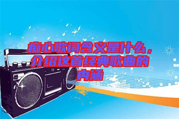 癡心歌詞含義是什么,介紹這首經(jīng)典歌曲的內(nèi)涵