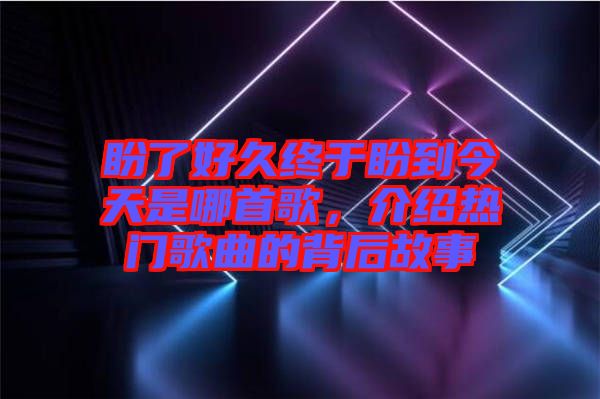 盼了好久終于盼到今天是哪首歌,介紹熱門歌曲的背后故事