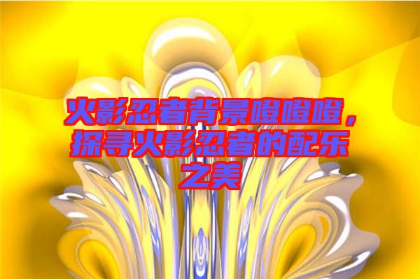 火影忍者背景噔噔噔,探尋火影忍者的配樂之美