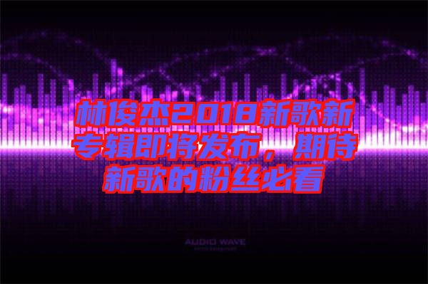 林俊杰2018新歌新專輯即將發布,期待新歌的粉絲必看