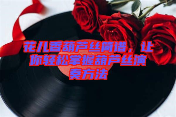 花兒香葫蘆絲簡譜,讓你輕松掌握葫蘆絲演奏方法