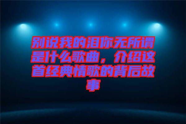 別說我的淚你無所謂是什么歌曲,介紹這首經典情歌的背后故事