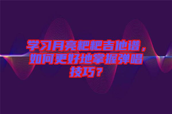學習月亮粑粑吉他譜,如何更好地掌握彈唱技巧?