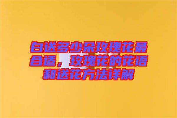 白送多少朵玫瑰花最合適,玫瑰花的花語和送花方法詳解