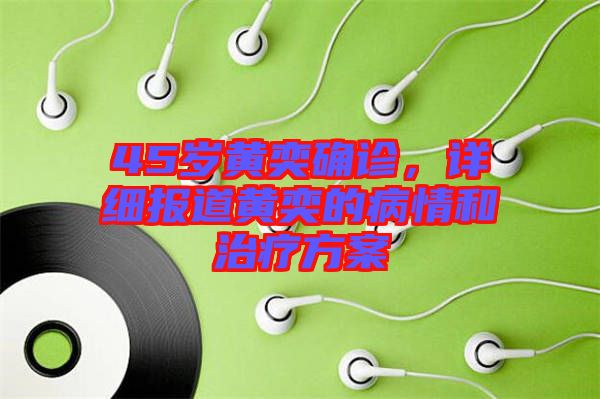 45歲黃奕確診,詳細報道黃奕的病情和治療方案