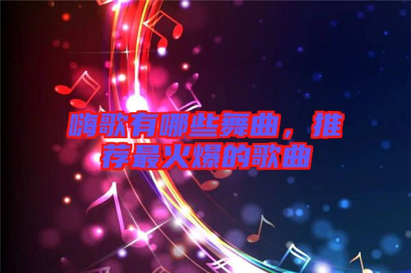 嗨歌有哪些舞曲,推薦最火爆的歌曲