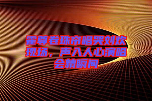 霍尊卷珠簾唱哭劉歡現場,聲入人心演唱會精瞬間