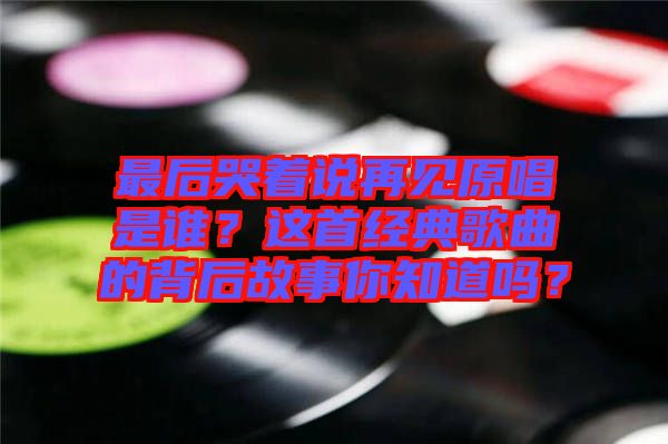 最后哭著說再見原唱是誰?這首經典歌曲的背后故事你知道嗎?