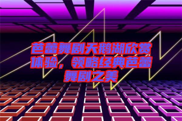 芭蕾舞劇天鵝湖欣賞體驗,領略經典芭蕾舞劇之美