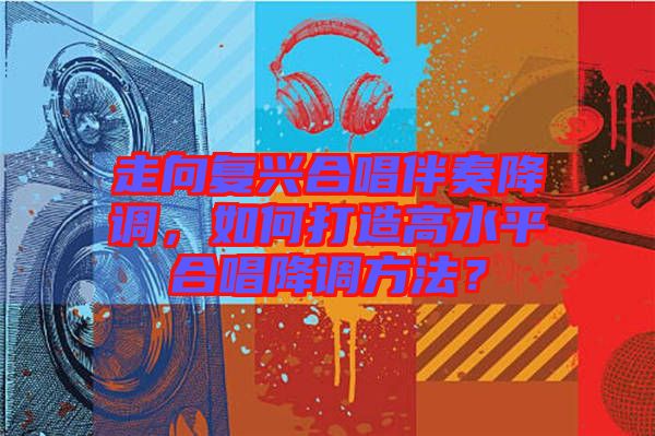 走向復興合唱伴奏降調,如何打造高水平合唱降調方法?