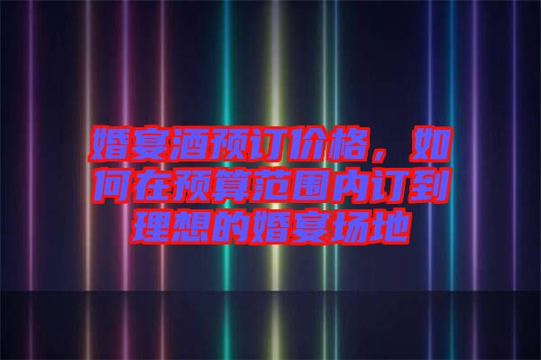 婚宴酒預(yù)訂價(jià)格,如何在預(yù)算范圍內(nèi)訂到理想的婚宴場(chǎng)地