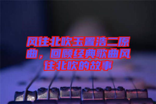 風往北吹玉置浩二原曲,回顧經典歌曲風往北吹的故事