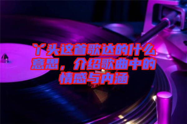丫頭這首歌達的什么意思,介紹歌曲中的情感與內涵