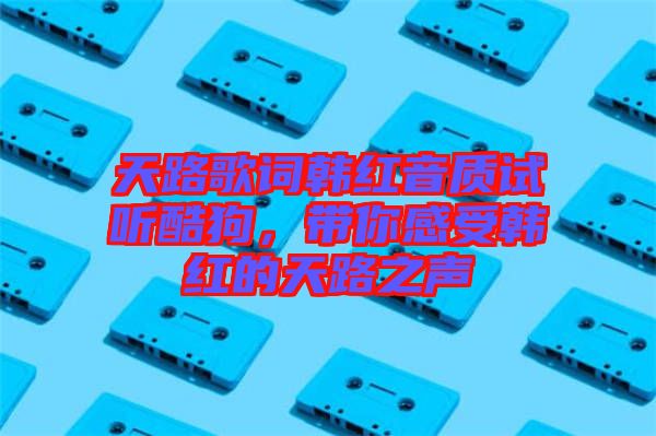 天路歌詞韓紅音質試聽酷狗,帶你感受韓紅的天路之聲