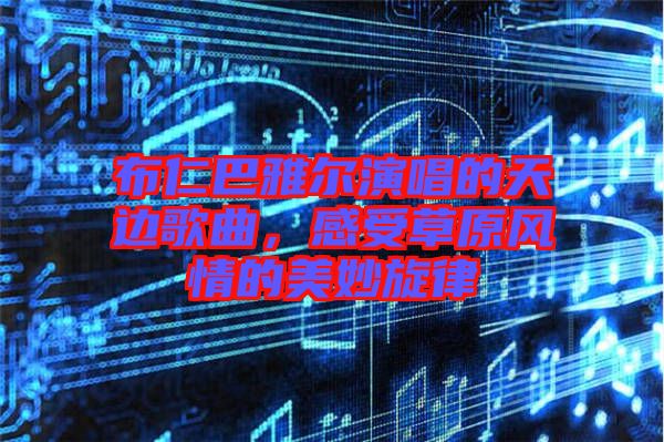 布仁巴雅爾演唱的天邊歌曲,感受草原風情的美妙旋律