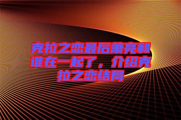 克拉之戀最后蕭亮和誰在一起了,介紹克拉之戀結局