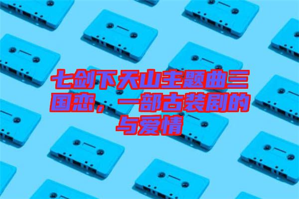 七劍下天山主題曲三國戀,一部古裝劇的與愛情