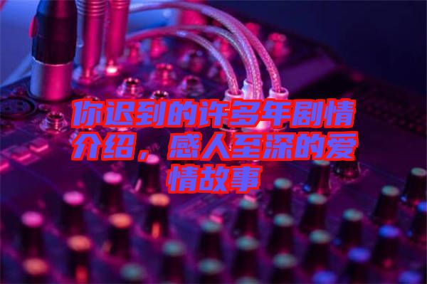 你遲到的許多年劇情介紹,感人至深的愛情故事