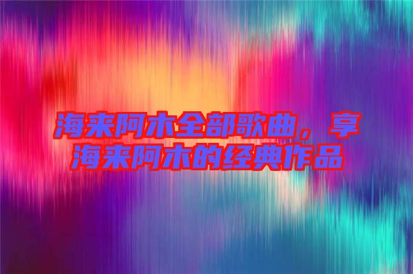 海來阿木全部歌曲,享海來阿木的經典作品