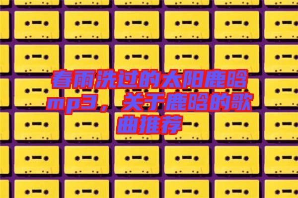 春雨洗過的太陽鹿晗mp3,關于鹿晗的歌曲推薦