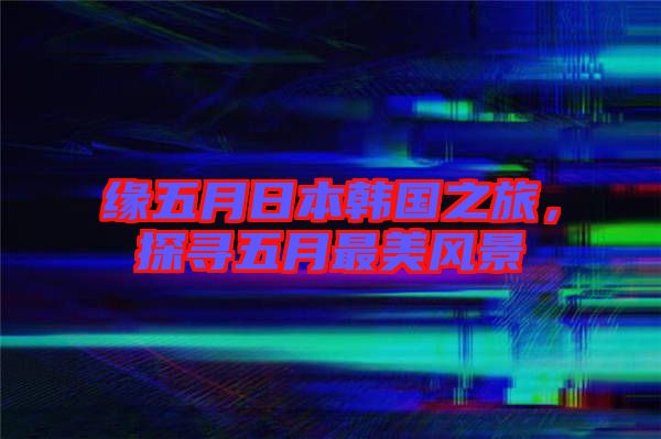 緣五月日本韓國之旅,探尋五月最美風景
