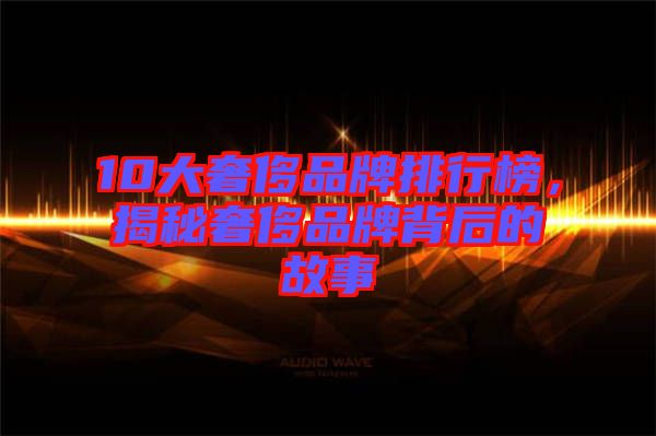 10大奢侈品牌排行榜,揭秘奢侈品牌背后的故事