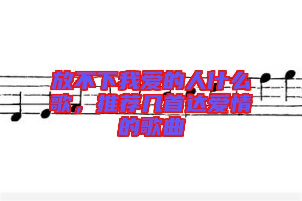 放不下我愛的人什么歌,推薦幾首達愛情的歌曲