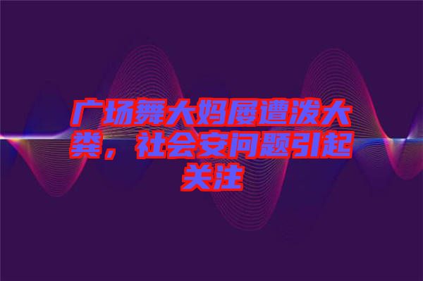廣場舞大媽屢遭潑大糞,社會安問題引起關注