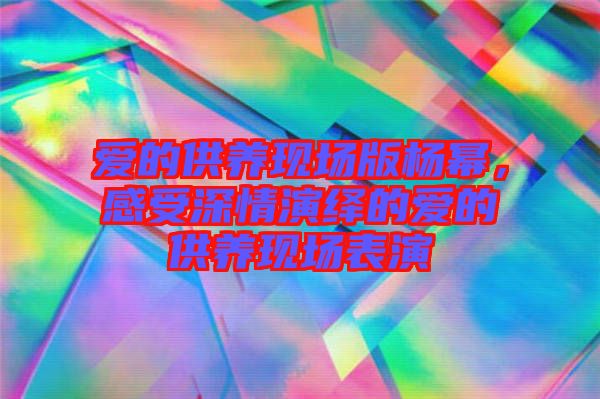 愛的供養現場版楊冪,感受深情演繹的愛的供養現場表演