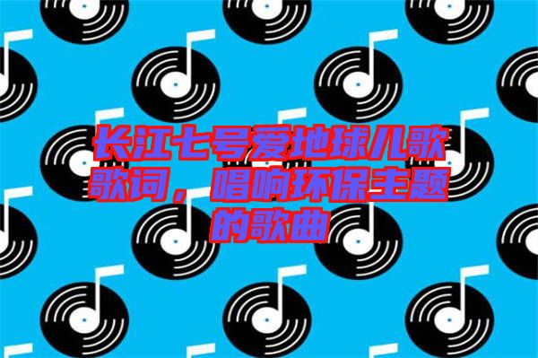 長江七號愛地球兒歌歌詞,唱響環保主題的歌曲