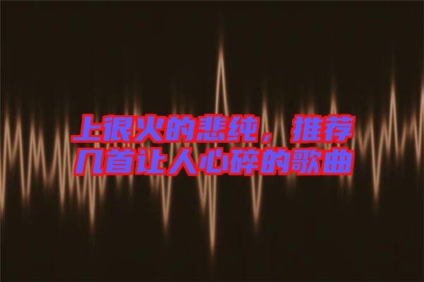 上很火的悲純,推薦幾首讓人心碎的歌曲