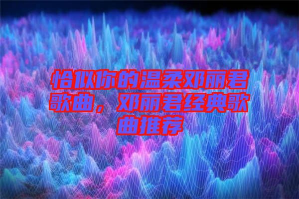 恰似你的溫柔鄧麗君歌曲,鄧麗君經典歌曲推薦