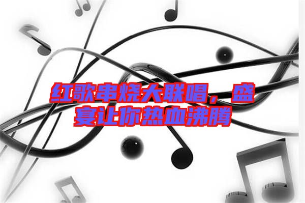 紅歌串燒大聯(lián)唱,盛宴讓你熱血沸騰