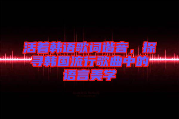 活著韓語歌詞諧音,探尋韓國流行歌曲中的語言美學(xué)