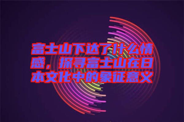 富士山下達了什么情感，探尋富士山在日本文化中的象征意義