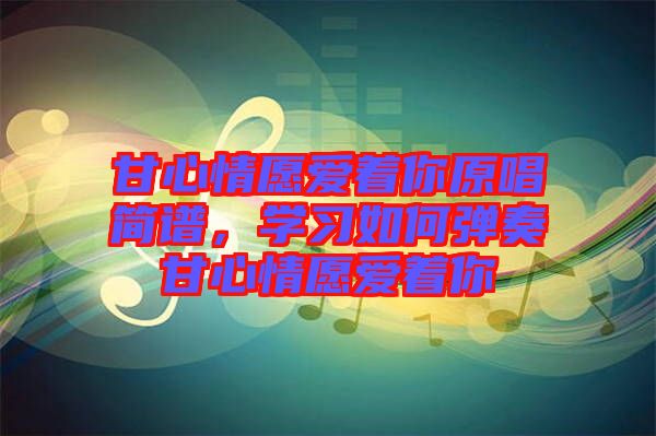 甘心情愿愛著你原唱簡譜,學(xué)習如何彈奏甘心情愿愛著你