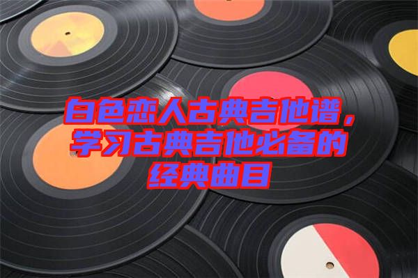 白色戀人古典吉他譜,學習古典吉他必備的經典曲目