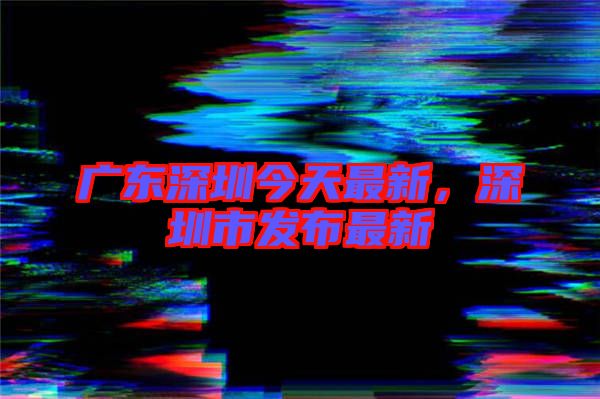 廣東深圳今天最新,深圳市發布最新