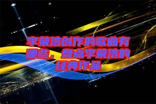 李榮浩創作的歌曲有哪些，盤點李榮浩的經典作品