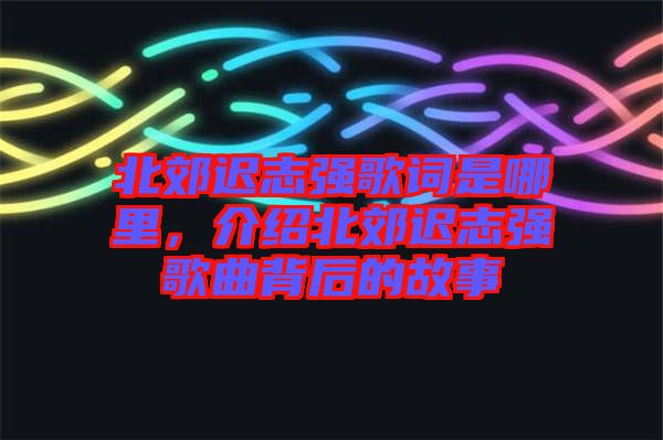 北郊遲志強歌詞是哪里,介紹北郊遲志強歌曲背后的故事