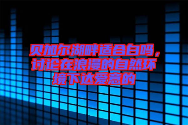 貝加爾湖畔適合白嗎,討論在浪漫的自然環(huán)境下達(dá)愛意的