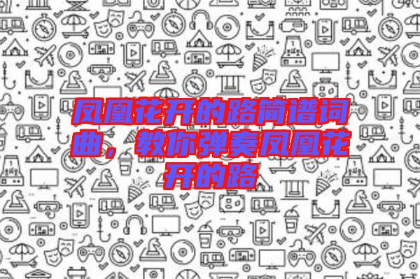 鳳凰花開(kāi)的路簡(jiǎn)譜詞曲,教你彈奏鳳凰花開(kāi)的路